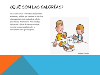 ¿QUE SON LAS CALORÍAS?
Las calorías son la cantidad de energía en los
alimentos y bebidas que consume su hijo. Los
niños necesitan cierta cantidad de calorías
para crecer y desarrollarse. Pero si su hijo
ingiere más calorías de las que su cuerpo
necesita, las calorías adicionales se
almacenarán como grasa corporal.
 