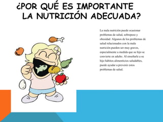 ¿POR QUÉ ES IMPORTANTE
LA NUTRICIÓN ADECUADA?
La mala nutrición puede ocasionar
problemas de salud, sobrepeso y
obesidad. Algunos de los problemas de
salud relacionados con la mala
nutrición pueden ser muy graves,
especialmente a medida que su hijo se
convierte en adulto. Al enseñarle a su
hijo hábitos alimenticios saludables,
puede ayudar a prevenir estos
problemas de salud.
 