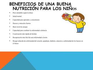 BENEFICIOS DE UNA BUENA
NUTRICIÓN PARA LOS NIÑOS
• Peso saludable según la altura
• Salud mental
• Capacidad para aprender y concentrarse
• Huesos y músculos fuertes
• Buen nivel de energía
• Capacidad para combatir la enfermedad o dolencia
• Cicatrización más rápida de heridas
• Recuperación más fácil de una enfermedad o lesión
• Riesgo reducido de enfermedad del corazón, apoplejía, diabetes, cánceres y enfermedad de los huesos en
el futuro
 