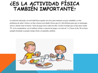 ¿ES LA ACTIVIDAD FÍSICA
TAMBIÉN IMPORTANTE?
La nutrición adecuada y la actividad física regular son clave para mantener un peso saludable y evitar
problemas de salud. Anime a su hijo a buscar actividades físicas que él o ella disfruten para que se mantengan
activos. Intente tener al menos 1 hora de juego activo todos los días. Limite el tiempo que su hijo pasa viendo
TV, en la computadora, con el teléfono celular o estación de juegos a no más de 1 o 2 horas al día. Dé un buen
ejemplo limitando su propio tiempo frente a la pantalla, también.
 