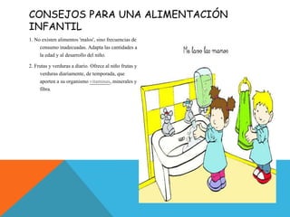 CONSEJOS PARA UNA ALIMENTACIÓN
INFANTIL
1. No existen alimentos 'malos', sino frecuencias de
consumo inadecuadas. Adapta las cantidades a
la edad y al desarrollo del niño.
2. Frutas y verduras a diario. Ofrece al niño frutas y
verduras diariamente, de temporada, que
aporten a su organismo vitaminas, minerales y
fibra.
 