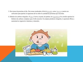 5. Dos tomas de proteínas al día. Dos tomas moderadas al día de pescado, carne, huevos o jamón son
suficientes para aportar al organismo de los niños la cantidad de proteínas que necesitan.
6. Hidratos de carbono integrales. El pan, el arroz, la pasta, las patatas, las legumbresy los cereales aportan los
hidratos de carbono complejos que el niño necesita. Si compras productos integrales, le aportarás fibras y
aumentará su ingesta de vitaminas y minerales.
 