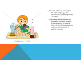 7. Una buena hidratación es importante.
Para beber, siempre agua. Los
refrescos sólo en momentos puntuales
y sin cafeína.
8. Alimentación variada. Programa una
alimentación que incluya alimentos
de todos los grupos, sin abusar de
ninguno de ellos. Todos los alimentos
son buenos, lo importante es el
equilibrio entre ellos.
 