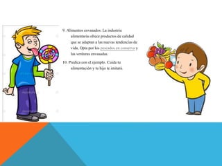 9. Alimentos envasados. La industria
alimentaria ofrece productos de calidad
que se adaptan a las nuevas tendencias de
vida. Opta por los pescados en conserva y
las verduras envasadas.
10. Predica con el ejemplo. Cuida tu
alimentación y tu hijo te imitará.
 