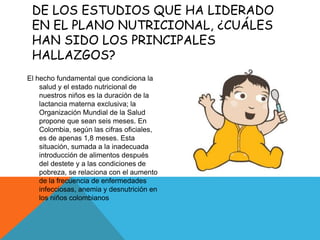 DE LOS ESTUDIOS QUE HA LIDERADO
EN EL PLANO NUTRICIONAL, ¿CUÁLES
HAN SIDO LOS PRINCIPALES
HALLAZGOS?
El hecho fundamental que condiciona la
salud y el estado nutricional de
nuestros niños es la duración de la
lactancia materna exclusiva; la
Organización Mundial de la Salud
propone que sean seis meses. En
Colombia, según las cifras oficiales,
es de apenas 1,8 meses. Esta
situación, sumada a la inadecuada
introducción de alimentos después
del destete y a las condiciones de
pobreza, se relaciona con el aumento
de la frecuencia de enfermedades
infecciosas, anemia y desnutrición en
los niños colombianos
 