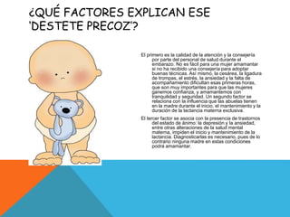 ¿QUÉ FACTORES EXPLICAN ESE
‘DESTETE PRECOZ’?
El primero es la calidad de la atención y la consejería
por parte del personal de salud durante el
embarazo. No es fácil para una mujer amamantar
si no ha recibido una consejería para adoptar
buenas técnicas. Así mismo, la cesárea, la ligadura
de trompas, el estrés, la ansiedad y la falta de
acompañamiento dificultan esas primeras horas,
que son muy importantes para que las mujeres
ganemos confianza, y amamantemos con
tranquilidad y seguridad. Un segundo factor se
relaciona con la influencia que las abuelas tienen
en la madre durante el inicio, el mantenimiento y la
duración de la lactancia materna exclusiva.
El tercer factor se asocia con la presencia de trastornos
del estado de ánimo: la depresión y la ansiedad,
entre otras alteraciones de la salud mental
materna, impiden el inicio y mantenimiento de la
lactancia. Diagnosticarlas es necesario, pues de lo
contrario ninguna madre en estas condiciones
podrá amamantar.
 