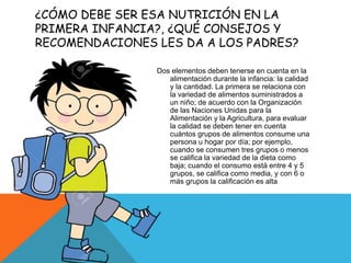 ¿CÓMO DEBE SER ESA NUTRICIÓN EN LA
PRIMERA INFANCIA?, ¿QUÉ CONSEJOS Y
RECOMENDACIONES LES DA A LOS PADRES?
Dos elementos deben tenerse en cuenta en la
alimentación durante la infancia: la calidad
y la cantidad. La primera se relaciona con
la variedad de alimentos suministrados a
un niño; de acuerdo con la Organización
de las Naciones Unidas para la
Alimentación y la Agricultura, para evaluar
la calidad se deben tener en cuenta
cuántos grupos de alimentos consume una
persona u hogar por día; por ejemplo,
cuando se consumen tres grupos o menos
se califica la variedad de la dieta como
baja; cuando el consumo está entre 4 y 5
grupos, se califica como media, y con 6 o
más grupos la calificación es alta
 