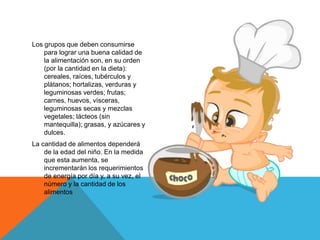 Los grupos que deben consumirse
para lograr una buena calidad de
la alimentación son, en su orden
(por la cantidad en la dieta):
cereales, raíces, tubérculos y
plátanos; hortalizas, verduras y
leguminosas verdes; frutas;
carnes, huevos, vísceras,
leguminosas secas y mezclas
vegetales; lácteos (sin
mantequilla); grasas, y azúcares y
dulces.
La cantidad de alimentos dependerá
de la edad del niño. En la medida
que esta aumenta, se
incrementarán los requerimientos
de energía por día y, a su vez, el
número y la cantidad de los
alimentos
 