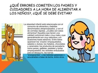 ¿QUÉ ERRORES COMETEN LOS PADRES Y
CUIDADORES A LA HORA DE ALIMENTAR A
LOS NIÑOS?, ¿QUÉ SE DEBE EVITAR?
La obesidad infantil está relacionada con el
consumo de alimentos y bebidas
denominados ultraprocesados, y con el
de comidas rápidas. ¿Cuáles son estos
alimentos? Aquellos que tienen una
calidad nutricional mala o muy mala y que
generalmente son muy sabrosos y en
ocasiones hasta adictivos. Entre estos
aparecen los ‘snacks’ empaquetados,
salados o dulces; los helados, chocolates
y caramelos; los productos de panadería
como panes, galletas, pasteles y tortas
empaquetados; los cereales endulzados
para el desayuno, las barras
“energizantes”, y las bebidas gaseosas o
azucaradas a base de leche, entre otros.
 