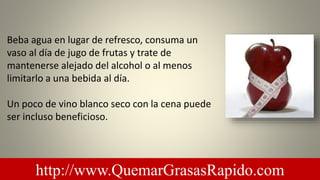 Beba agua en lugar de refresco, consuma un
vaso al día de jugo de frutas y trate de
mantenerse alejado del alcohol o al menos
limitarlo a una bebida al día.
Un poco de vino blanco seco con la cena puede
ser incluso beneficioso.
http://www.QuemarGrasasRapido.com
 