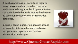 A muchas personas les encantaría bajar de
peso, pero en realidad no saben cuál es la
mejor forma de lograrlo. Por lo general tratan
con todo tipo de dietas de moda y finalmente
no terminan contentos con los resultados
obtenidos.
Incluso si llegan a perder un poco de peso al
terminar la dieta, rápidamente vuelven a
recuperarlo al regresar a sus hábitos
alimenticios de siempre.
http://www.QuemarGrasasRapido.com
 
