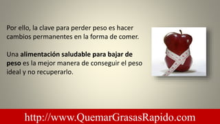 Por ello, la clave para perder peso es hacer
cambios permanentes en la forma de comer.
Una alimentación saludable para bajar de
peso es la mejor manera de conseguir el peso
ideal y no recuperarlo.
http://www.QuemarGrasasRapido.com
 