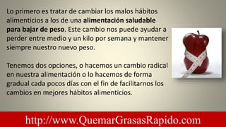 Lo primero es tratar de cambiar los malos hábitos
alimenticios a los de una alimentación saludable
para bajar de peso. Este cambio nos puede ayudar a
perder entre medio y un kilo por semana y mantener
siempre nuestro nuevo peso.
Tenemos dos opciones, o hacemos un cambio radical
en nuestra alimentación o lo hacemos de forma
gradual cada pocos días con el fin de facilitarnos los
cambios en mejores hábitos alimenticios.
http://www.QuemarGrasasRapido.com
 