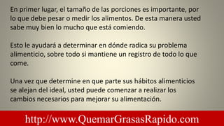 En primer lugar, el tamaño de las porciones es importante, por
lo que debe pesar o medir los alimentos. De esta manera usted
sabe muy bien lo mucho que está comiendo.
Esto le ayudará a determinar en dónde radica su problema
alimenticio, sobre todo si mantiene un registro de todo lo que
come.
Una vez que determine en que parte sus hábitos alimenticios
se alejan del ideal, usted puede comenzar a realizar los
cambios necesarios para mejorar su alimentación.
http://www.QuemarGrasasRapido.com
 