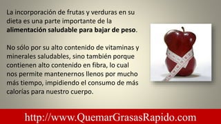 La incorporación de frutas y verduras en su
dieta es una parte importante de la
alimentación saludable para bajar de peso.
No sólo por su alto contenido de vitaminas y
minerales saludables, sino también porque
contienen alto contenido en fibra, lo cual
nos permite mantenernos llenos por mucho
más tiempo, impidiendo el consumo de más
calorías para nuestro cuerpo.
http://www.QuemarGrasasRapido.com
 