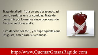 Trate de añadir fruta en sus desayunos, así
como verduras en sus comidas. Trate de
consumir por lo menos cinco porciones de
frutas o verduras al día.
Esto debería ser fácil, y si elige aquellas que
les gusta, amenizará sus comidas.
http://www.QuemarGrasasRapido.com
 