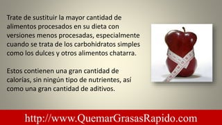 Trate de sustituir la mayor cantidad de
alimentos procesados ​​en su dieta con
versiones menos procesadas, especialmente
cuando se trata de los carbohidratos simples
como los dulces y otros alimentos chatarra.
Estos contienen una gran cantidad de
calorías, sin ningún tipo de nutrientes, así
como una gran cantidad de aditivos.
http://www.QuemarGrasasRapido.com
 
