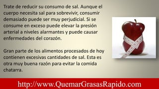 Trate de reducir su consumo de sal. Aunque el
cuerpo necesita sal para sobrevivir, consumir
demasiado puede ser muy perjudicial. Si se
consume en exceso puede elevar la presión
arterial a niveles alarmantes y puede causar
enfermedades del corazón.
Gran parte de los alimentos procesados ​​de hoy
contienen excesivas cantidades de sal. Esta es
otra muy buena razón para evitar la comida
chatarra.
http://www.QuemarGrasasRapido.com
 