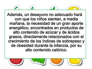 Además, un desayuno no adecuado hará
    con que los niños sientan, a media
 mañana, la necesidad de un gran aporte
 energético, encontrados en productos de
   alto contenido de azúcar y de ácidos
 grasos, directamente relacionados con el
crecimiento de los índices de sobrepeso y
  de obesidad durante la infancia, por su
          alto contenido calórico.
 
