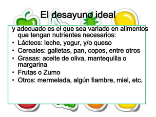 El desayuno ideal
y adecuado es el que sea variado en alimentos
  que tengan nutrientes necesarios:
• Lácteos: leche, yogur, y/o queso
• Cereales: galletas, pan, copos, entre otros
• Grasas: aceite de oliva, mantequilla o
  margarina
• Frutas o Zumo
• Otros: mermelada, algún fiambre, miel, etc.
 