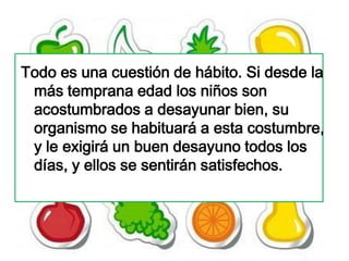 Todo es una cuestión de hábito. Si desde la
 más temprana edad los niños son
 acostumbrados a desayunar bien, su
 organismo se habituará a esta costumbre,
 y le exigirá un buen desayuno todos los
 días, y ellos se sentirán satisfechos.
 