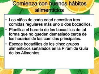 Comienza con buenos hábitos
          alimenticios
• Los niños de corta edad necesitan tres
  comidas regulares más uno o dos bocadillos.
• Planifica el horario de los bocadillos de tal
  forma que no queden demasiado cerca de
  los horarios de las comidas principales.
• Escoge bocadillos de los cinco grupos
  alimenticios señalados en la Pirámide Guía
  de los Alimentos.
 
