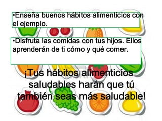 •Enseña buenos hábitos alimenticios con
el ejemplo.

•Disfruta las comidas con tus hijos. Ellos
aprenderán de ti cómo y qué comer.


   ¡Tus hábitos alimenticios
    saludables harán que tú
 también seas más saludable!
 