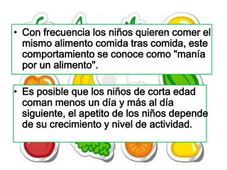 • Con frecuencia los niños quieren comer el
  mismo alimento comida tras comida, este
  comportamiento se conoce como "manía
  por un alimento".

• Es posible que los niños de corta edad
  coman menos un día y más al día
  siguiente, el apetito de los niños depende
  de su crecimiento y nivel de actividad.
 