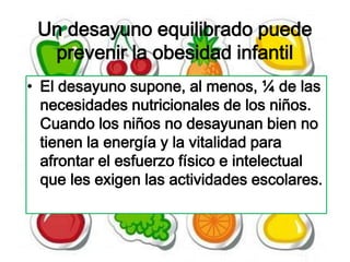 Un desayuno equilibrado puede
  prevenir la obesidad infantil
• El desayuno supone, al menos, ¼ de las
  necesidades nutricionales de los niños.
  Cuando los niños no desayunan bien no
  tienen la energía y la vitalidad para
  afrontar el esfuerzo físico e intelectual
  que les exigen las actividades escolares.
 