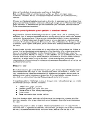 Utiliza la Pirámide Guía de los Alimentos para Niños de Corta Edad
Está pirámide especial te ayudará a enseñar a tus hijos qué deben comer para crecer y
mantenerse saludables. En esta pirámide se muestran los alimentos que los niños conocen y
disfrutan.

Ofrece a los niños de corta edad una variedad de alimentos de los cinco grupos alimenticios. Cada
grupo proporciona algunas de las sustancias nutritivas y la energía que los niños necesitan. Ningún
grupo alimienticio es más importante que otro. Para crecer y ser saludables, los niños necesitan
comer diferentes alimentos cada día.

Un desayuno equilibrado puede prevenir la obesidad infantil

Según datos del Ministerio de Sanidad y Consumo de España, sólo el 7,5% de los niños y niñas
españoles toma un desayuno equilibrado, es decir, el compuesto por leche, fruta o zumo, e hidrato
de carbono. Aproximadamente 20% de la población infantil y juvenil sólo toma un vaso de leche,
mientras un 56% sólo lo acompaña de algún hidrato de carbono. La mitad de esos niños dedica
menos de 10 minutos para desayunar. En resumen, los niños y niñas españolas desayunan mal, lo
que implica, según expertos de Nutrición, en un aumento de la obesidad infantil en la mayoría de
los casos.

El desayuno es, según los nutricionistas, una de las comidas más importantes del día. Supone, al
menos, ¼ de las necesidades nutricionales de los niños. Cuando los niños no desayunan bien no
tienen la energía y la vitalidad para afrontar el esfuerzo físico e intelectual que les exigen las
actividades escolares. Además, un desayuno no adecuado hará con que los niños sientan, a media
mañana, la necesidad de un gran aporte energético, encontrados en productos de alto contenido
de azúcar y de ácidos grasos, como es la bollería y tantos otros que están directamente
relacionados con el crecimiento de los índices de sobrepeso y de obesidad durante la infancia, por
su alto contenido calórico.

El desayuno ideal

En muchas ocasiones, por la falta de tiempo, las prisas, y los atrasos, algunas familias prescinden
de dar de desayunar a sus hijos en casa. Son obligados, por las circunstancias, a llevaren a sus
hijos más temprano al colegio y que desayunen allí. Esa es una buena salida desde cuando los
padres conozcan qué es lo que desayunan sus hijos. En la mayoría de las escuelas, el menú es
controlado por nutricionistas, lo que significa que se puede confiar en el servicio.

A los padres que tienen más tiempo, en casa, el desayuno ideal y adecuado es el que sea variado
en alimentos que tengan nutrientes necesarios:

        Lácteos: leche, yogur, y/o queso
        Cereales: galletas, pan, copos, entre otros
        Grasas: aceite de oliva, mantequilla o margarina
        Frutas o Zumo
        Otros: mermelada, algún fiambre, miel, etc.

Cuando el desayuno aporta por lo menos 3 alimentos de los citados arriba, con toda seguridad,
contribuirá a que los niños tengan más energía y más fuerza para desarrollar las actividades que
les exijan.

Todo es una cuestión de hábito. Si desde la más temprana edad los niños son acostumbrados a
desayunar bien, su organismo se habituará a esta costumbre, y le exigirá un buen desayuno todos
los días, y ellos se sentirán satisfechos. Y la familia estará previniendo lo que hoy es una
 