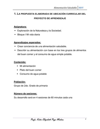 Alimentación Saludable HDT

1. LA PROPUESTA ELABORADA DE UBICACIÓN CURRICULAR DEL
PROYECTO DE APRENDIZAJE

Asignatura:
 Exploración de la Naturaleza y la Sociedad.
 Bloque I Mi vida diaria

Aprendizajes esperados:
 Crear conciencia de una alimentación saludable.
 Describir su alimentación con base en los tres grupos de alimentos
del buen comer y el consumo de agua simple potable.

Contenido:
 Mi alimentación
 Plato del buen comer
 Consumo de agua potable

Población:
Grupo de 2do. Grado de primaria

Número de sesiones:
Su desarrollo será en 4 sesiones de 60 minutos cada una

Profa. Katia Elizabeth Puga Medina.

2

 