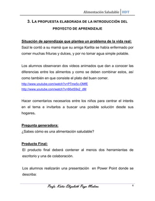 Alimentación Saludable HDT

3. LA PROPUESTA ELABORADA DE LA INTRODUCCIÓN DEL
PROYECTO DE APRENDIZAJE

Situación de aprendizaje que plantea un problema de la vida real:
Saúl le contó a su mamá que su amiga Karlita se había enfermado por
comer muchas frituras y dulces, y por no tomar agua simple potable.

Los alumnos observaran dos videos animados que dan a conocer las
diferencias entre los alimentos y como se deben combinar estos, así
como también en que consiste el plato del buen comer.
http://www.youtube.com/watch?v=PTme5c-OMfE
http://www.youtube.com/watch?v=66xtS9x2_dM

Hacer comentarios necesarios entre los niños para centrar el interés
en el tema e invitarlos a buscar una posible solución desde sus
hogares.

Pregunta generadora:
¿Sabes cómo es una alimentación saludable?

Producto Final:
El producto final deberá contener al menos dos herramientas de
escritorio y una de colaboración.

Los alumnos realizarán una presentación en Power Point donde se
describa:

Profa. Katia Elizabeth Puga Medina.

4

 