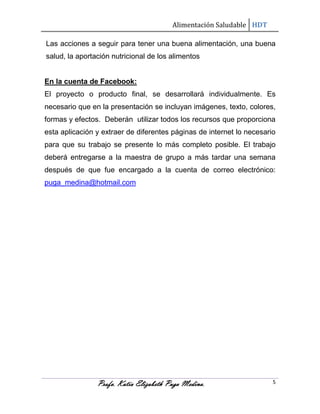 Alimentación Saludable HDT
Las acciones a seguir para tener una buena alimentación, una buena
salud, la aportación nutricional de los alimentos

En la cuenta de Facebook:
El proyecto o producto final, se desarrollará individualmente. Es
necesario que en la presentación se incluyan imágenes, texto, colores,
formas y efectos. Deberán utilizar todos los recursos que proporciona
esta aplicación y extraer de diferentes páginas de internet lo necesario
para que su trabajo se presente lo más completo posible. El trabajo
deberá entregarse a la maestra de grupo a más tardar una semana
después de que fue encargado a la cuenta de correo electrónico:
puga_medina@hotmail.com

Profa. Katia Elizabeth Puga Medina.

5

 
