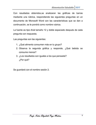 Alimentación Saludable HDT
Con resultados obtenidos,se analizaran las gráficas de barras
mediante una rúbrica, respondiendo las siguientes preguntas en un
documento de Microsoft Word con las características que se dan a
continuación, se le pondrá como nombre rubrica.
La fuente es tipo Arial tamaño 12 y doble espaciado después de cada
pregunta con respuesta.
Las preguntas son las siguientes:
1. ¿Qué alimento consumen más en tu grupo?
2. Observa la segunda gráfica y responde, ¿Qué bebida se
consume menos?
3. ¿Los resultados son iguales a los que pensaste?
¿Por qué?

Se guardará con el nombre sesión 2.

Profa. Katia Elizabeth Puga Medina.

8

 
