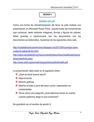 Alimentación Saludable HDT
SESION 3

BUENA SALUD
Como una forma de retroalimentación del tema se pide realizar una
presentación en Microsoft Power Point, usando todas las herramientas
que conozcan; debe contener imágenes, formas y figuras de colores,
letras grandes e hipervínculos con los documentos con los
documentos ya elaborados. Ayúdense de los siguientes sitios web.

http://hospitalmexicoamericano.blogspot.mx/2013/04/consejos-paracuidar-la-salud-de-los.html
http://www.comidakraft.com/sp/yourkids/kidsnutrition/healthyeatingand
physicalactivity.aspx
http://www.sedl.org/scimath/pasopartners/pdfs/thealth.pdf

La presentación debe estar en el siguiente orden:
¿Qué es tener buena salud?
Hipervínculos.
Mostrar gráficas.
Mostrar el plato y jarra del buen comer, explicando sus
componentes.
Como cierre una pregunta ¿Qué debemos tomar en cuenta
cuando podemos elegir lo que comemos?

Se guardará con el nombre de sesión 3.

Profa. Katia Elizabeth Puga Medina.

9

 