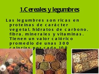 1.Cereales y legumbres Las legumbres son ricas en proteínas de carácter vegetal, hidratos de carbono, fibra, minerales y vitaminas. Tienen un valor calórico promedio de unas 300 calorías por cada 100 gramos  