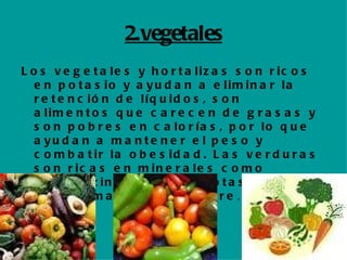 2.vegetales Los vegetales y hortalizas son ricos en potasio y ayudan a eliminar la retención de líquidos, son alimentos que carecen de grasas y son pobres en calorías, por lo que ayudan a mantener el peso y combatir la obesidad. Las verduras son ricas en minerales como hierro, zinc, fósforo, potasio, calcio, magnesio o cobre .  