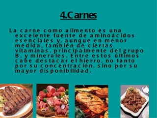 4.Carnes La carne como alimento es una  excelente fuente de aminoácidos esenciales y, aunque en menor medida, también de ciertas vitaminas, principalmente del grupo B, y minerales . Entre estos últimos cabe  destacar el hierro , no tanto por su concentración, sino por su mayor disponibilidad. 