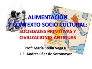 ALIMENTACIÓN Y CONTEXTO SOCIO CULTURAL: SOCIEDADES PRIMITIVAS Y CIVILIZACIONES ANTIGUAS Prof: María Stella Vega R. I.E. Andrés Páez de Sotomayor 