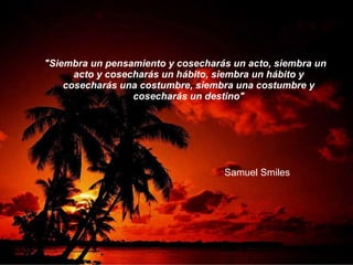 "Siembra un pensamiento y cosecharás un acto, siembra un acto y cosecharás un hábito, siembra un hábito y cosecharás una costumbre, siembra una costumbre y cosecharás un destino" Samuel Smiles 