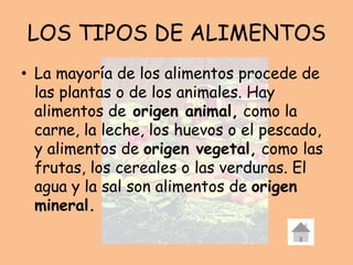 LOS TIPOS DE ALIMENTOS
• La mayoría de los alimentos procede de
las plantas o de los animales. Hay
alimentos de origen animal, como la
carne, la leche, los huevos o el pescado,
y alimentos de origen vegetal, como las
frutas, los cereales o las verduras. El
agua y la sal son alimentos de origen
mineral.
 
