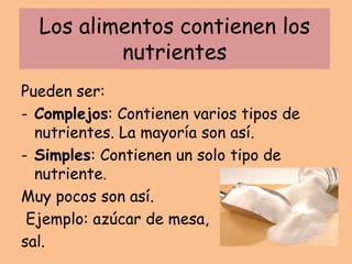 Los alimentos contienen los
nutrientes
Pueden ser:
- Complejos: Contienen varios tipos de
nutrientes. La mayoría son así.
- Simples: Contienen un solo tipo de
nutriente.
Muy pocos son así.
Ejemplo: azúcar de mesa,
sal.
 