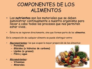 COMPONENTES DE LOS
ALIMENTOS
• Los nutrientes son los materiales que se deben
suministrar continuamente a nuestro organismo para
llevar a cabo todos los procesos que nos permiten
estar vivos.
• Éstos no se ingieren directamente, sino que forman parte de los alimentos.
En la composición de cualquier alimento se puede distinguir entre:
• Macronutrientes: los que ocupan la mayor proporción de los alimentos:
– Proteínas
– Glúcidos (o hidratos de carbono)
– Lípidos (o grasas).
– Fibra y agua
• Micronutrientes:
– Vitaminas
– Minerales.
 