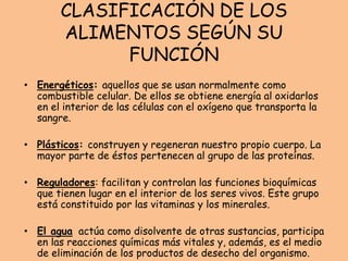 CLASIFICACIÓN DE LOS
ALIMENTOS SEGÚN SU
FUNCIÓN
• Energéticos: aquellos que se usan normalmente como
combustible celular. De ellos se obtiene energía al oxidarlos
en el interior de las células con el oxígeno que transporta la
sangre.
• Plásticos: construyen y regeneran nuestro propio cuerpo. La
mayor parte de éstos pertenecen al grupo de las proteínas.
• Reguladores: facilitan y controlan las funciones bioquímicas
que tienen lugar en el interior de los seres vivos. Este grupo
está constituido por las vitaminas y los minerales.
• El agua actúa como disolvente de otras sustancias, participa
en las reacciones químicas más vitales y, además, es el medio
de eliminación de los productos de desecho del organismo.
 