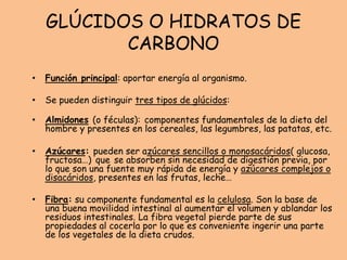 GLÚCIDOS O HIDRATOS DE
CARBONO
• Función principal: aportar energía al organismo.
• Se pueden distinguir tres tipos de glúcidos:
• Almidones (o féculas): componentes fundamentales de la dieta del
hombre y presentes en los cereales, las legumbres, las patatas, etc.
• Azúcares: pueden ser azúcares sencillos o monosacáridos( glucosa,
fructosa…) que se absorben sin necesidad de digestión previa, por
lo que son una fuente muy rápida de energía y azúcares complejos o
disacáridos, presentes en las frutas, leche…
• Fibra: su componente fundamental es la celulosa. Son la base de
una buena movilidad intestinal al aumentar el volumen y ablandar los
residuos intestinales. La fibra vegetal pierde parte de sus
propiedades al cocerla por lo que es conveniente ingerir una parte
de los vegetales de la dieta crudos.
 