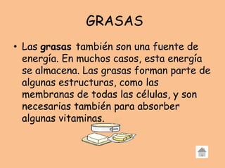 GRASAS
• Las grasas también son una fuente de
energía. En muchos casos, esta energía
se almacena. Las grasas forman parte de
algunas estructuras, como las
membranas de todas las células, y son
necesarias también para absorber
algunas vitaminas.
 
