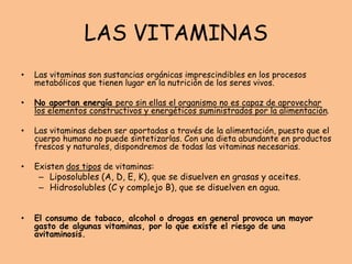 LAS VITAMINAS
• Las vitaminas son sustancias orgánicas imprescindibles en los procesos
metabólicos que tienen lugar en la nutrición de los seres vivos.
• No aportan energía pero sin ellas el organismo no es capaz de aprovechar
los elementos constructivos y energéticos suministrados por la alimentación.
• Las vitaminas deben ser aportadas a través de la alimentación, puesto que el
cuerpo humano no puede sintetizarlas. Con una dieta abundante en productos
frescos y naturales, dispondremos de todas las vitaminas necesarias.
• Existen dos tipos de vitaminas:
– Liposolubles (A, D, E, K), que se disuelven en grasas y aceites.
– Hidrosolubles (C y complejo B), que se disuelven en agua.
• El consumo de tabaco, alcohol o drogas en general provoca un mayor
gasto de algunas vitaminas, por lo que existe el riesgo de una
avitaminosis.
 