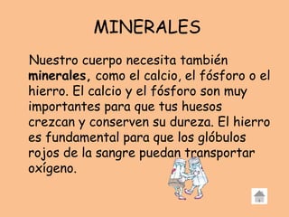 MINERALES
Nuestro cuerpo necesita también
minerales, como el calcio, el fósforo o el
hierro. El calcio y el fósforo son muy
importantes para que tus huesos
crezcan y conserven su dureza. El hierro
es fundamental para que los glóbulos
rojos de la sangre puedan transportar
oxígeno.
 