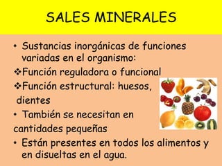 SALES MINERALES
• Sustancias inorgánicas de funciones
variadas en el organismo:
Función reguladora o funcional
Función estructural: huesos,
dientes
• También se necesitan en
cantidades pequeñas
• Están presentes en todos los alimentos y
en disueltas en el agua.
 