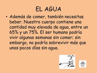 EL AGUA
• Además de comer, también necesitas
beber. Nuestro cuerpo contiene una
cantidad muy elevada de agua, entre un
65% y un 75%. El ser humano podría
vivir algunas semanas sin comer; sin
embargo, no podría sobrevivir más que
unos pocos días sin agua.
 
